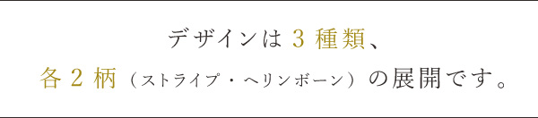 デザインは3種類、
各2柄（ストライプ・ヘリンボーン）の展開です。