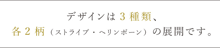 デザインは3種類、
各2柄（ストライプ・ヘリンボーン）の展開です。