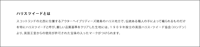 スコットランドの北西に位置するアウターヘイブリディーズ諸島のハリス地方で、伝統ある職人の手によって織られるものだけを特にハリスツイードと呼び、厳しい品質基準をクリアした生地には、１９０９年設立の英国ハリス・ツイード協会（ロンドン）より、英国王室からの使用が許可された宝珠の入ったマークがつけられます。