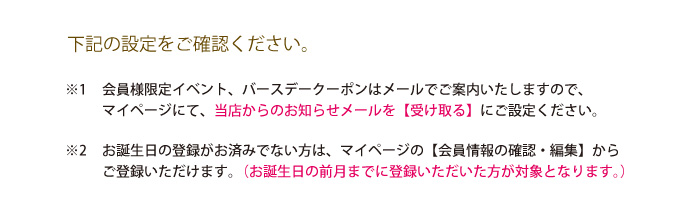 1 会員様限定イベント、バースデーポイントはメールでご案内いたしますので、マイページにて、当店からのお知らせメールを【受け取る】にご設定ください。2お誕生日の登録がお済みでない方は、マイページの【会員情報の確認・編集】からご登録いただけます。（お誕生日の前月までに登録いただいた方が対象となります。）